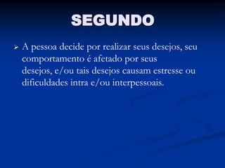 SEGUNDO
   A pessoa decide por realizar seus desejos, seu
    comportamento é afetado por seus
    desejos, e/ou tais desejos causam estresse ou
    dificuldades intra e/ou interpessoais.
 