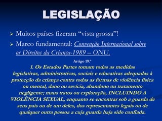 LEGISLAÇÃO
 Muitos países fizeram “vista grossa”!
 Marco fundamental: Convenção Internacional sobre
  os Direitos da Criança-1989 – ONU.
                            Artigo 19.º
          1. Os Estados Partes tomam todas as medidas
 legislativas, administrativas, sociais e educativas adequadas à
protecção da criança contra todas as formas de violência física
      ou mental, dano ou sevícia, abandono ou tratamento
    negligente; maus tratos ou exploração, INCLUINDO A
VIOLÊNCIA SEXUAL, enquanto se encontrar sob a guarda de
   seus pais ou de um deles, dos representantes legais ou de
    qualquer outra pessoa a cuja guarda haja sido confiada.
 