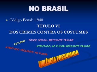 NO BRASIL
   Código Penal: 1.940
                    TÍTULO VI
    DOS CRIMES CONTRA OS COSTUMES
           POSSE SEXUAL MEDIANTE FRAUDE

               ATENTADO AO PUDOR MEDIANTE FRAUDE
 