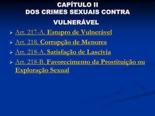 CAPÍTULO II
     DOS CRIMES SEXUAIS CONTRA
              VULNERÁVEL
 Art. 217-A. Estupro de Vulnerável
 Art. 218. Corrupção de Menores

 Art. 218-A. Satisfação de Lascívia

 Art. 218-B. Favorecimento da Prostituição ou
  Exploração Sexual
 