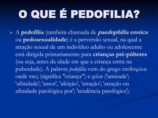 O QUE É PEDOFILIA?
   A pedofilia (também chamada de paedophilia erotica
    ou pedosexualidade) é a perversão sexual, na qual a
    atração sexual de um indivíduo adulto ou adolescente
    está dirigida primariamente para crianças pré-púberes
    (ou seja, antes da idade em que a criança entra na
    puberdade). A palavra pedofilia vem do grego παιδοφιλια
    onde παις (significa "criança") e φιλια ('amizade';
    'afinidade'; 'amor', 'afeição', 'atração'; 'atração ou
    afinidade patológica por'; 'tendência patológica').
 