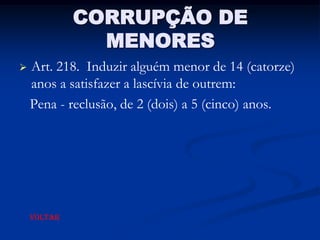 CORRUPÇÃO DE
               MENORES
   Art. 218. Induzir alguém menor de 14 (catorze)
    anos a satisfazer a lascívia de outrem:
    Pena - reclusão, de 2 (dois) a 5 (cinco) anos.




    VOLTAR
 