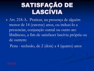 SATISFAÇÃO DE
             LASCÍVIA
   Art. 218-A. Praticar, na presença de alguém
    menor de 14 (catorze) anos, ou induzi-lo a
    presenciar, conjunção carnal ou outro ato
    libidinoso, a fim de satisfazer lascívia própria ou
    de outrem:
     Pena - reclusão, de 2 (dois) a 4 (quatro) anos



VOLTAR
 