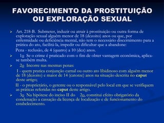 FAVORECIMENTO DA PROSTITUIÇÃO
    OU EXPLORAÇÃO SEXUAL
   Art. 218-B. Submeter, induzir ou atrair à prostituição ou outra forma de
    exploração sexual alguém menor de 18 (dezoito) anos ou que, por
    enfermidade ou deficiência mental, não tem o necessário discernimento para a
    prática do ato, facilitá-la, impedir ou dificultar que a abandone:
    Pena - reclusão, de 4 (quatro) a 10 (dez) anos.
      1o Se o crime é praticado com o fim de obter vantagem econômica, aplica-
    se também multa.
      2o Incorre nas mesmas penas:
     I - quem pratica conjunção carnal ou outro ato libidinoso com alguém menor
    de 18 (dezoito) e maior de 14 (catorze) anos na situação descrita no caput
    deste artigo;
    II - o proprietário, o gerente ou o responsável pelo local em que se verifiquem
    as práticas referidas no caput deste artigo.
      3o Na hipótese do inciso II do 2o, constitui efeito obrigatório da
    condenação a cassação da licença de localização e de funcionamento do
    estabelecimento.
 