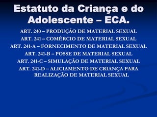 Estatuto da Criança e do
   Adolescente – ECA.
   ART. 240 – PRODUÇÃO DE MATERIAL SEXUAL
   ART. 241 – COMÉRCIO DE MATERIAL SEXUAL
ART. 241-A – FORNECIMENTO DE MATERIAL SEXUAL
     ART. 241-B – POSSE DE MATERIAL SEXUAL
  ART. 241-C – SIMULAÇÃO DE MATERIAL SEXUAL
  ART. 241-D – ALICIAMENTO DE CRIANÇA PARA
          REALIZAÇÃO DE MATERIAL SEXUAL
 