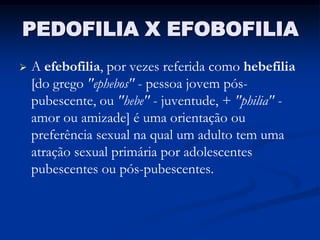 PEDOFILIA X EFOBOFILIA
   A efebofilia, por vezes referida como hebefilia
    [do grego "ephebos" - pessoa jovem pós-
    pubescente, ou "hebe" - juventude, + "philia" -
    amor ou amizade] é uma orientação ou
    preferência sexual na qual um adulto tem uma
    atração sexual primária por adolescentes
    pubescentes ou pós-pubescentes.
 