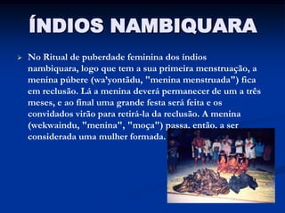 ÍNDIOS NAMBIQUARA
   No Ritual de puberdade feminina dos índios
    nambiquara, logo que tem a sua primeira menstruação, a
    menina púbere (wa’yontãdu, "menina menstruada") fica
    em reclusão. Lá a menina deverá permanecer de um a três
    meses, e ao final uma grande festa será feita e os
    convidados virão para retirá-la da reclusão. A menina
    (wekwaindu, "menina", "moça") passa, então, a ser
    considerada uma mulher formada.
 