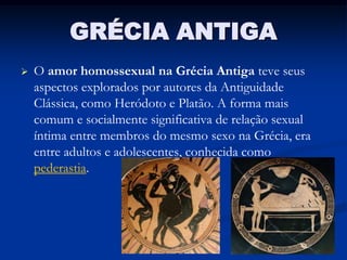 GRÉCIA ANTIGA
   O amor homossexual na Grécia Antiga teve seus
    aspectos explorados por autores da Antiguidade
    Clássica, como Heródoto e Platão. A forma mais
    comum e socialmente significativa de relação sexual
    íntima entre membros do mesmo sexo na Grécia, era
    entre adultos e adolescentes, conhecida como
    pederastia.
 