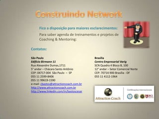 10
Fico a disposição para maiores esclarecimentos:
Contatos:
São Paulo Brasília
Edifício Birmann 11 Centro Empresarial Varig
Rua Alexandre Dumas,1711 SCN Quadra 4 Bloco B, 100
5° andar – Chácara Santo Antônio 12° andar – Setor Comercial Norte
CEP: 04717-004 São Paulo – SP CEP: 70714-900 Brasília - DF
055 11 2599-8406 055 11 4112-1964
055 11 99619-1590
e-mail: cbastos@attractioncoach.com.br
http://www.attractioncoach.com.br
http://www.linkedin.com/in/bastoscesar
Para saber agenda de treinamentos e projetos de
Coaching & Mentoring:
 