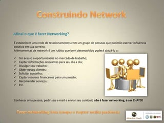 3
Afinal o que é fazer Networking?
É estabelecer uma rede de relacionamentos com um grupo de pessoas que poderão exercer influência
positiva em sua carreira.
A ferramentas de network é um hábito que bem desenvolvido poderá ajudá-lo a:
 Ter acesso a oportunidades no mercado de trabalho;
 Captar informações relevantes para seu dia a dia;
 Divulgar seu trabalho;
 Obter novos clientes;
 Solicitar conselho;
 Captar recursos financeiros para um projeto;
 Recomendar serviços;
 Etc.
Conhecer uma pessoa, pedir seu e-mail e enviar seu currículo não é fazer networking, é ser CHATO!
 
