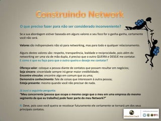 4
O que preciso fazer para não ser considerado inconveniente?
Se a sua abordagem estiver baseada em alguns valores e seu foco for o ganha-ganha, certamente
você não será.
Valores são indispensáveis não só para networking, mas para todo e qualquer relacionamento.
Alguns destes valores são: respeito, transparência, lealdade e reciprocidade, pois além do
networking ser uma via de mão dupla, é preciso que o outro QUEIRA e DESEJE me contatar.
E como é que eu faço para que o outro queira e deseje me contatar?
Ofereça valor: coloque a pessoa diante de contatos que possam resultar em negócios;
Seja sincero: sinceridade sempre irá gerar maior credibilidade;
Encontre vínculos: encontre algo em comum que os uma;
Demonstre conhecimento: fale de coisas que interessem à outra pessoa;
Esteja presente: mesmo quando você não precisar de nada.
Já ouvi a seguinte pergunta:
“Meu concorrente (pessoa que ocupa o mesmo cargo que o meu em uma empresa do mesmo
segmento da que eu trabalho) pode fazer parte do meu Network?”
R: Deve, pois caso você queira se recolocar futuramente ele certamente se tornará um dos seus
principais contatos.
 