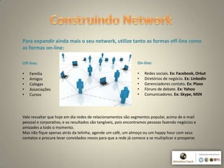 5
Para expandir ainda mais o seu network, utilize tanto as formas off-line como
as formas on-line:
Off-line:
• Família
• Amigos
• Colegas
• Associações
• Cursos
On-line:
• Redes sociais. Ex: Facebook, Orkut
• Diretórios de negócio. Ex: Linkedin
• Gerenciadores contato. Ex: Plaxo
• Fóruns de debate. Ex: Yahoo
• Comunicadores. Ex: Skype, MSN
Vale ressaltar que hoje em dia redes de relacionamentos são segmentos popular, acima de e-mail
pessoal e corporativo, e os resultados são tangíveis, pois encontramos pessoas fazendo negócios e
amizades a todo o momento.
Mas não fique apenas atrás da telinha, agende um café, um almoço ou um happy hour com seus
contatos e procure levar convidados novos para que a rede já comece a se multiplicar e prosperar.
 