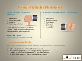 6
Algumas razões para não praticar o
networking:
 Despreparo
 Medo da rejeição
 Vergonha
 Autoimagem limitada
A única maneira de superar seus Limites
e perder o medo é começar a desenvolver
autoconfiança por meio de preparo.
Treine, treine e treine.
“Busque ajuda em um processo de Coaching”
Habilidades que contribuem com o seu networking:
 Ter coragem
 Ser determinado
 Ter empatia
 Saber ouvir
 Ter disciplina
 Ser criativo
Agora, antes de prosseguir, faça uma reflexão sobre como anda seu desempenho em construir network:
1. Estou constantemente conhecendo pessoas novas?
2. Quando conheço pessoas novas consigo interagir logo de início?
3. Conheço as pessoas mais importantes da área em que atuo?
4. As pessoas me ligam para que eu as ajude a fazer contatos?
 