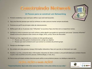 7
10 Passos para se construir um Networking
1. Primeiro estabeleça o que você quer, defina o que você está buscando.
2. Faça uma lista das pessoas que você já conheceu na vida e procure manter sempre atualizada.
3. Promova seu perfil nas principais redes de relacionamento.
4. Reflita quem são as 15 pessoas mais “influentes” na sua área e faça uma lista com os respectivos nomes.
5. Verifique se entre as pessoas que você conhece, existe alguém que poderia te apresentar para essas “pessoas influentes”
listadas acima e/ou pesquise estes nomes em artigos, livros, cursos, fóruns de discussões.
6. Priorize sua lista, organizando seus contatos em dois grandes grupos:
 Pessoas que irão ajudá-lo imediatamente a atingir seu objetivo
 Pessoas que você contatará assim que concluir os contatos do primeiro grupo
7. Planeje sua abordagem e treine.
8. No contato com estas pessoas, busque informações relevantes e faça com que elas se interessem por você.
9. Atualize a sua lista, anotando data e informações relevantes do último contato e uma periodicidade para contatos futuros
e qual o meio escolhido (encontro pessoal, telefone/Skype, e-mail, etc.).
10. Para os seus principais contatos descreva quais serão os seus próximos passos e se dedique a executá-los.
“Importantíssimo: Que este ciclo nunca termine e vire uma rotina na sua vida.”
 