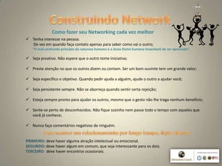 8
Como fazer seu Networking cada vez melhor
 Tenha interesse na pessoa.
De vez em quando faça contato apenas para saber como vai o outro;
“O mais profundo princípio da natureza humana é a ânsia (fome humana insaciável) de ser apreciado”.
 Seja proativo. Não espere que o outro tome iniciativa;
 Preste atenção no que os outros dizem ou contam. Ser um bom ouvinte tem um grande valor;
 Seja específico e objetivo. Quando pedir ajuda a alguém, ajude o outro a ajudar você;
 Seja persistente sempre. Não se aborreça quando sentir certa rejeição;
 Esteja sempre pronto para ajudar os outros, mesmo que o gesto não lhe traga nenhum benefício;
 Sente-se perto de desconhecidos. Não fique sozinho nem passe todo o tempo com aqueles que
você já conhece;
 Nunca faça comentários negativos de ninguém.
PRIMEIRO: deve haver alguma atração intelectual ou emocional.
SEGUNDO: deve haver algum em comum, que seja interessante para os dois.
TERCEIRO: deve haver encontros ocasionais.
 