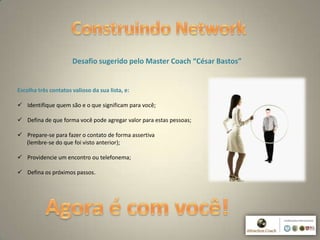 9
Desafio sugerido pelo Master Coach “César Bastos”
Escolha três contatos valioso da sua lista, e:
 Identifique quem são e o que significam para você;
 Defina de que forma você pode agregar valor para estas pessoas;
 Prepare-se para fazer o contato de forma assertiva
(lembre-se do que foi visto anterior);
 Providencie um encontro ou telefonema;
 Defina os próximos passos.
 