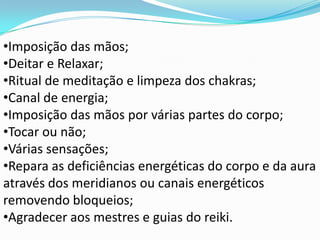 •Imposição das mãos;
•Deitar e Relaxar;
•Ritual de meditação e limpeza dos chakras;
•Canal de energia;
•Imposição das mãos por várias partes do corpo;
•Tocar ou não;
•Várias sensações;
•Repara as deficiências energéticas do corpo e da aura
através dos meridianos ou canais energéticos
removendo bloqueios;
•Agradecer aos mestres e guias do reiki.
 