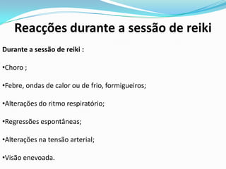 Reacções durante a sessão de reiki
Durante a sessão de reiki :

•Choro ;

•Febre, ondas de calor ou de frio, formigueiros;

•Alterações do ritmo respiratório;

•Regressões espontâneas;

•Alterações na tensão arterial;

•Visão enevoada.
 
