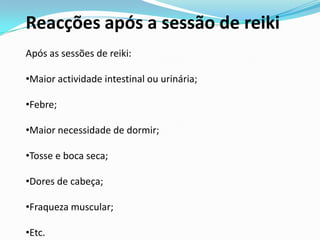 Reacções após a sessão de reiki
Após as sessões de reiki:

•Maior actividade intestinal ou urinária;

•Febre;

•Maior necessidade de dormir;

•Tosse e boca seca;

•Dores de cabeça;

•Fraqueza muscular;

•Etc.
 