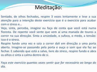 Meditação:
Sentado, de olhos fechados, respire 3 vezes lentamente e leve a sua
atenção para a intenção deste exercício que é o exercício para acabar
com o stress e...
Veja, sinta, perceba, imagine ou faça de conta que você está numa
floresta. De repente você sente que vem aí uma manada de touros a
correr na sua direcção. Sinta a ansiedade, o sufoco, o medo, a tensão:
isso é o stress.
Respire fundo uma vez e saia a correr dali em direcção a uma porta
aberta. Imagine-se passando pela porta e ouça o som que ela faz ao
fechar. E sabendo que está a salvo, livre do stress, respire fundo e abra
os olhos e sinta a calma dentro de si.

Faça este exercício quantas vezes sentir que for necessário ao longo do
dia.
 