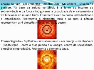 Chakra da Raiz – cor vermelha – mantra Lam – Muladhará – situado no
períneo, na base da coluna vertebral. É a fonte do instinto de
sobrevivência e da força vital, governa a capacidade de enraizamento e
de funcionar no mundo físico. É também a raiz da nossa individualidade
e estabilidade. Representa o elemento terra e as suas 4 pétalas
representam as 4 direcções (norte, sul, este, oeste).




Chakra Sagrado – Esplénico – sexual ou sacro – cor laranja – mantra Vam
– svadhistaná – entre o osso púbico e o umbigo. Centro da sexualidade,
emoções e reprodução. Representa o elemento água.
 