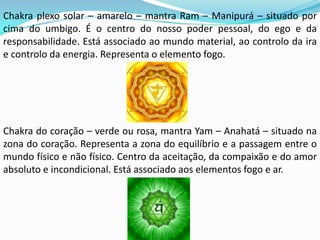 Chakra plexo solar – amarelo – mantra Ram – Manipurá – situado por
cima do umbigo. É o centro do nosso poder pessoal, do ego e da
responsabilidade. Está associado ao mundo material, ao controlo da ira
e controlo da energia. Representa o elemento fogo.




Chakra do coração – verde ou rosa, mantra Yam – Anahatá – situado na
zona do coração. Representa a zona do equilíbrio e a passagem entre o
mundo físico e não físico. Centro da aceitação, da compaixão e do amor
absoluto e incondicional. Está associado aos elementos fogo e ar.
 