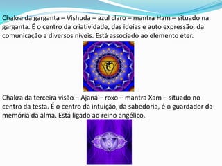 Chakra da garganta – Vishuda – azul claro – mantra Ham – situado na
garganta. É o centro da criatividade, das ideias e auto expressão, da
comunicação a diversos níveis. Está associado ao elemento éter.




Chakra da terceira visão – Ajaná – roxo – mantra Xam – situado no
centro da testa. É o centro da intuição, da sabedoria, é o guardador da
memória da alma. Está ligado ao reino angélico.
 