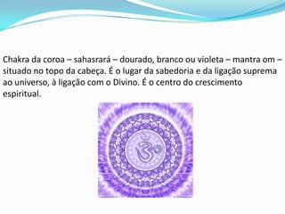 Chakra da coroa – sahasrará – dourado, branco ou violeta – mantra om –
situado no topo da cabeça. É o lugar da sabedoria e da ligação suprema
ao universo, à ligação com o Divino. É o centro do crescimento
espiritual.
 