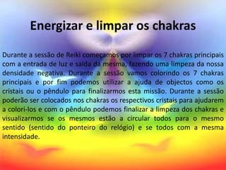 Energizar e limpar os chakras
Durante a sessão de Reiki começamos por limpar os 7 chakras principais
com a entrada de luz e saída da mesma, fazendo uma limpeza da nossa
densidade negativa. Durante a sessão vamos colorindo os 7 chakras
principais e por fim podemos utilizar a ajuda de objectos como os
cristais ou o pêndulo para finalizarmos esta missão. Durante a sessão
poderão ser colocados nos chakras os respectivos cristais para ajudarem
a colori-los e com o pêndulo podemos finalizar a limpeza dos chakras e
visualizarmos se os mesmos estão a circular todos para o mesmo
sentido (sentido do ponteiro do relógio) e se todos com a mesma
intensidade.
 