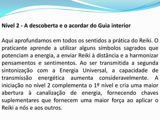 Nível 2 - A descoberta e o acordar do Guia interior

Aqui aprofundamos em todos os sentidos a prática do Reiki. O
praticante aprende a utilizar alguns símbolos sagrados que
potenciam a energia, a enviar Reiki à distância e a harmonizar
pensamentos e sentimentos. Ao ser transmitida a segunda
sintonização com a Energia Universal, a capacidade de
transmissão energética aumenta consideravelmente. A
iniciação no nível 2 complementa o 1º nível e cria uma maior
abertura à canalização de energia, fornecendo chaves
suplementares que fornecem uma maior força ao aplicar o
Reiki a nós e aos outros.
 
