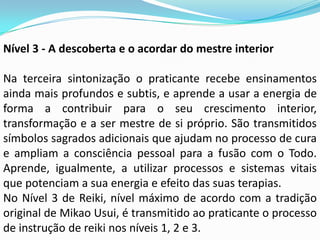 Nível 3 - A descoberta e o acordar do mestre interior

Na terceira sintonização o praticante recebe ensinamentos
ainda mais profundos e subtis, e aprende a usar a energia de
forma a contribuir para o seu crescimento interior,
transformação e a ser mestre de si próprio. São transmitidos
símbolos sagrados adicionais que ajudam no processo de cura
e ampliam a consciência pessoal para a fusão com o Todo.
Aprende, igualmente, a utilizar processos e sistemas vitais
que potenciam a sua energia e efeito das suas terapias.
No Nível 3 de Reiki, nível máximo de acordo com a tradição
original de Mikao Usui, é transmitido ao praticante o processo
de instrução de reiki nos níveis 1, 2 e 3.
 