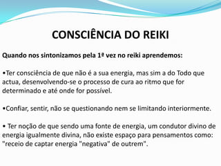CONSCIÊNCIA DO REIKI
Quando nos sintonizamos pela 1ª vez no reiki aprendemos:

•Ter consciência de que não é a sua energia, mas sim a do Todo que
actua, desenvolvendo-se o processo de cura ao ritmo que for
determinado e até onde for possível.

•Confiar, sentir, não se questionando nem se limitando interiormente.

• Ter noção de que sendo uma fonte de energia, um condutor divino de
energia igualmente divina, não existe espaço para pensamentos como:
"receio de captar energia "negativa" de outrem".
 