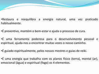 •Restaura e reequilibra a energia natural, uma vez praticado
habitualmente.

•É preventivo, mantém o bem-estar e ajuda o processo de cura.

•É uma ferramenta poderosa para o desenvolvimento pessoal e
espiritual, ajuda-nos a encontrar muitas vezes o nosso caminho.

•É guiado espiritualmente, pelos nossos mestres e guias de reiki.

•É uma energia que trabalha com os planos físico (terra), mental (ar),
emocional (água) e espiritual (fogo) os 4 elementos.
 