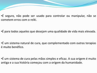 •É seguro, não pode ser usado para controlar ou manipular, não se
cometem erros com o reiki.


•É para todos aqueles que desejam uma qualidade de vida mais elevada.


•É um sistema natural de cura, que complementado com outras terapias
é muito benéfico.


•É um sistema de cura pelas mãos simples e eficaz. A sua origem é muito
antiga e a sua história começou com a origem da humanidade.
 