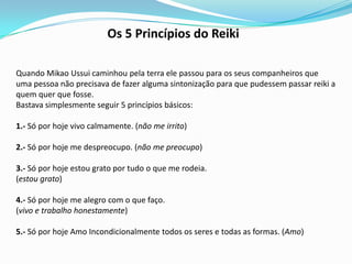 Os 5 Princípios do Reiki

Quando Mikao Ussui caminhou pela terra ele passou para os seus companheiros que
uma pessoa não precisava de fazer alguma sintonização para que pudessem passar reiki a
quem quer que fosse.
Bastava simplesmente seguir 5 princípios básicos:

1.- Só por hoje vivo calmamente. (não me irrito)

2.- Só por hoje me despreocupo. (não me preocupo)

3.- Só por hoje estou grato por tudo o que me rodeia.
(estou grato)

4.- Só por hoje me alegro com o que faço.
(vivo e trabalho honestamente)

5.- Só por hoje Amo Incondicionalmente todos os seres e todas as formas. (Amo)
 