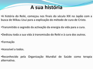 A sua história
•A história do Reiki, começou nos finais do século XIX no Japão com a
busca de Mikau Usui para a explicação do método de cura de Cristo.

•Transmitido o segredo da activação da energia da vida para a cura.

•Dedicou toda a sua vida à transmissão do Reiki e à cura dos outros.

•Formação

•Acessível a todos.

•Reconhecido pela Organização Mundial de Saúde como terapia
alternativa.
 