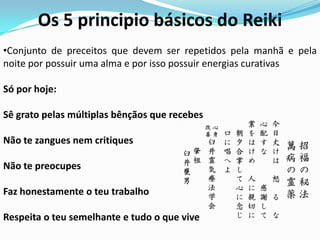 Os 5 principio básicos do Reiki
•Conjunto de preceitos que devem ser repetidos pela manhã e pela
noite por possuir uma alma e por isso possuir energias curativas

Só por hoje:

Sê grato pelas múltiplas bênçãos que recebes

Não te zangues nem critiques

Não te preocupes

Faz honestamente o teu trabalho

Respeita o teu semelhante e tudo o que vive
 