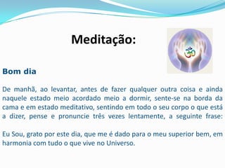 Meditação:

Bom dia

De manhã, ao levantar, antes de fazer qualquer outra coisa e ainda
naquele estado meio acordado meio a dormir, sente-se na borda da
cama e em estado meditativo, sentindo em todo o seu corpo o que está
a dizer, pense e pronuncie três vezes lentamente, a seguinte frase:

Eu Sou, grato por este dia, que me é dado para o meu superior bem, em
harmonia com tudo o que vive no Universo.
 