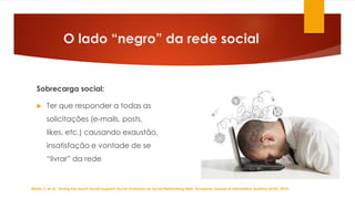 O lado “negro” da rede social
Sobrecarga social:
 Ter que responder a todas as
solicitações (e-mails, posts,
likes, etc.) causando exaustão,
insatisfação e vontade de se
“livrar” da rede
Maier, C et al. Giving too much Social Support: Social Overload on Social Networking Sites, European Journal of Information Systems (EJIS). 2014
 