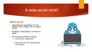 A rede social vicia?
Sabrina, 24 anos
 Estudante de arquitetura, 4º ano,
solteira, loira, mede 1.65 m e pesa
52 kg.
 Hobbies: computador, cachorro e
praia.
 Dois relacionamentos virtuais:
 Luís, 35 anos, engenheiro
 Pedro tem 52 anos, administrador
de empresa
 