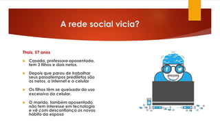 A rede social vicia?
Thais, 57 anos
 Casada, professora aposentada,
tem 3 filhos e dois netos.
 Depois que parou de trabalhar
seus passatempos prediletos são
os netos, a Internet e o celular
 Os filhos têm se queixado do uso
excessivo do celular.
 O marido, também aposentado,
não tem interesse em tecnologia
e vê com desconfiança os novos
hábito da esposa
 