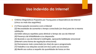 Uso indevido da Internet
 Critérios Diagnósticos Propostos por Young para a Dependência da Internet
(cinco ou mais dos seguintes):
 (1) Preocupação excessiva com a Internet
(2) Necessidade de aumentar o tempo conectado (on-line) para ter a mesma
satisfação
(3) Exibir esforços repetidos para diminuir o tempo de uso da Internet
(4) Presença de irritabilidade e/ou depressão
(5) Quando o uso da Internet é restringido, apresenta labilidade emocional
(Internet como forma de regulação emocional)
(6) Permanecer mais conectado (on-line) do que o programado
(7) Trabalho e as relações sociais em risco pelo uso excessivo
(8) Mentir aos outros a respeito da quantidade de horas on-line
 