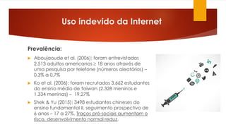 Prevalência:
 Aboujaoude et al. (2006): foram entrevistados
2.513 adultos americanos  18 anos através de
uma pesquisa por telefone (números aleatórios) –
0,3% a 0,7%
 Ko et al. (2006): foram recrutados 3.662 estudantes
do ensino médio de Taiwan (2.328 meninos e
1.334 meninas) – 19,27%
 Shek & Yu (2015): 3498 estudantes chineses do
ensino fundamental II, seguimento prospectivo de
6 anos – 17 a 27%. Traços pró-sociais aumentam o
risco, desenvolvimento normal reduz.
Uso indevido da Internet
 