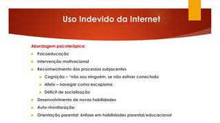 Uso Indevido da Internet
Abordagem psicoterápica:
 Psicoeducação
 Intervenção motivacional
 Reconhecimento dos processos subjacentes
 Cognição – “não sou ninguém, se não estiver conectado
 Afeto – navegar como escapismo
 Déficit de socialização
 Desenvolvimento de novas habilidades
 Auto-monitoração
 Orientação parental: ênfase em habilidades parental/educacional
 