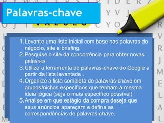 1.Levante uma lista inicial com base nas palavras do
négocio, site e briefing.
2.Pesquise o site da concorrência para obter novas
palavras
3.Utilize a ferramenta de palavras-chave do Google a
partir da lista levantada .
4.Organize a lista completa de palavras-chave em
grupos/nichos específicos que tenham a mesma
ideia lógica (seja o mais específico possível)
5.Análise em que estágio da compra deseja que
seus anúncios apareçam e defina as
correspondências de palavras-chave.
Palavras-chave
 