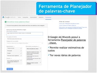 Ferramenta de Planejador
de palavras-chave
O Google Ad,Wwords possuí a
ferramenta Planejador de palavras
– chave.
Permite realizar estimativas de
custos
Ter novas ideias de palavras
 