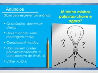  Os anúncios devem ser
diretos
 Devem conter uma
mensagem chave.
 Caracteres limitados;
 Não podem conter
palavras maiúsculas e
uso excessivo de sinais !!!
 Utilize A.I.D.A
Já tenho minhas
palavras-chave e
agora?
Anúncios
Dicas para escrever um anúncio
 