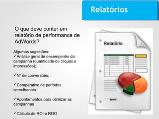 Relatórios
Algumas sugestões:
Análise geral de desempenho da
campanha (quantidade de cliques e
impressões);
Nº de conversões;
Comparativo de períodos
semelhantes
Apontamentos para otimizar as
campanhas
Cálculo de ROI e ROO
O que deve conter em
relatório de performance de
AdWords?
 