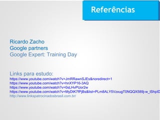 Referências
Ricardo Zacho
Google partners
Google Expert: Training Day
Links para estudo:
https://www.youtube.com/watch?v=JmRRawnSJEs&noredirect=1
https://www.youtube.com/watch?v=hnXYP16-3AQ
https://www.youtube.com/watch?v=0sLHvPUor2w
https://www.youtube.com/watch?v=MyDtK7fPjBs&list=PLm8ALY5VzxugT0NQQX589j-w_lShpID
http://www.linkspatrocinadosbrasil.com.br/
 