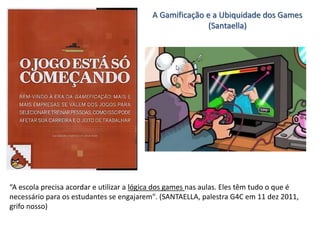 A Gamificação e a Ubiquidade dos Games
(Santaella)
“A escola precisa acordar e utilizar a lógica dos games nas aulas. Eles têm tudo o que é
necessário para os estudantes se engajarem". (SANTAELLA, palestra G4C em 11 dez 2011,
grifo nosso)
 